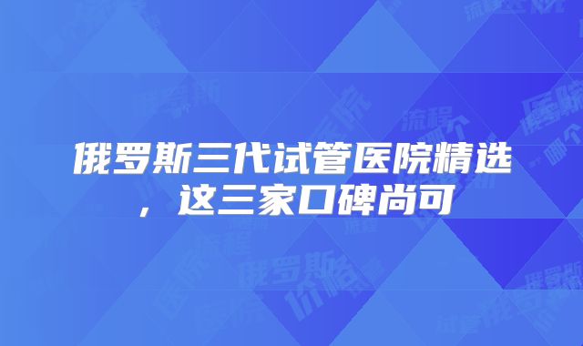 俄罗斯三代试管医院精选，这三家口碑尚可
