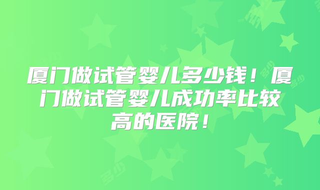 厦门做试管婴儿多少钱!厦门做试管婴儿成功率比较高的医院!