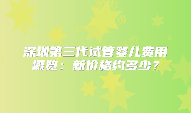 深圳第三代试管婴儿费用概览：新价格约多少？