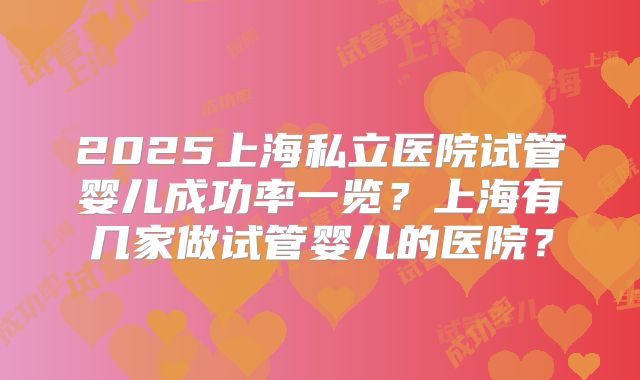2025上海私立医院试管婴儿成功率一览?上海有几家做试管婴儿的医院?