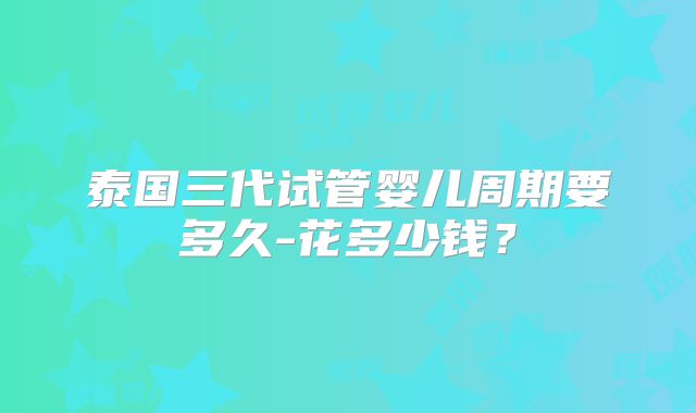 泰国三代试管婴儿周期要多久-花多少钱?