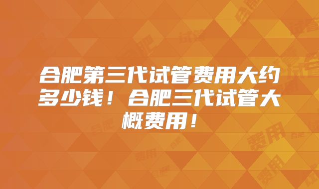 合肥第三代试管费用大约多少钱！合肥三代试管大概费用！