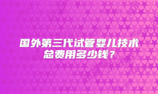 国外第三代试管婴儿技术总费用多少钱?