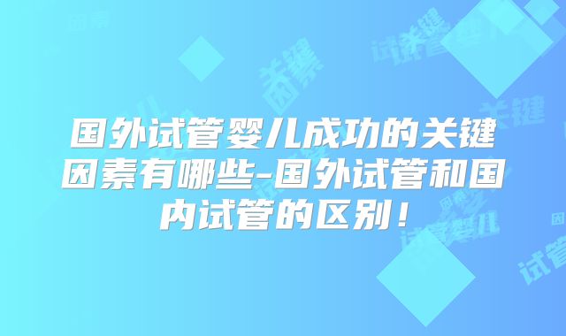 国外试管婴儿成功的关键因素有哪些-国外试管和国内试管的区别!