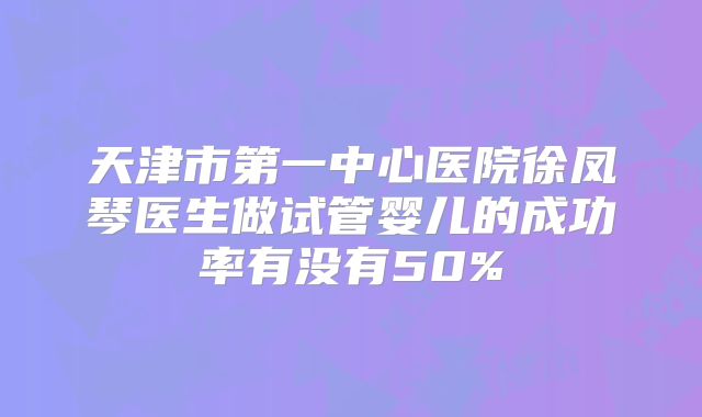 天津市第一中心医院徐凤琴医生做试管婴儿的成功率有没有50%