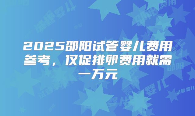 2025邵阳试管婴儿费用参考，仅促排卵费用就需一万元