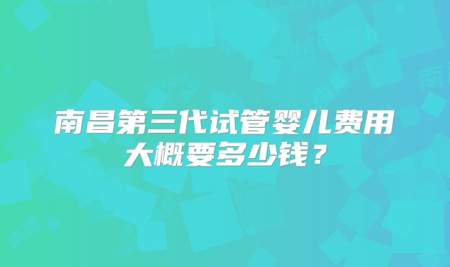 南昌第三代试管婴儿费用大概要多少钱?