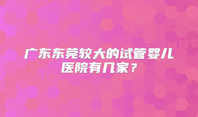 广东东莞较大的试管婴儿医院有几家？