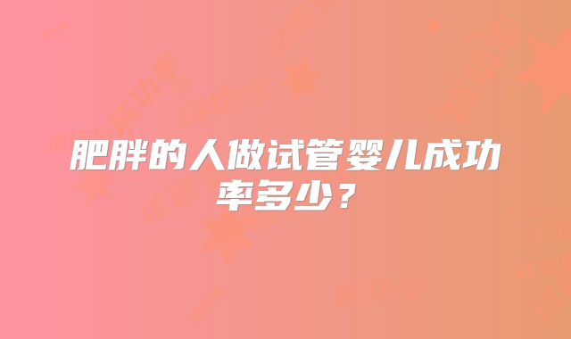肥胖的人做试管婴儿成功率多少？