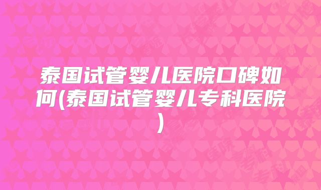 泰国试管婴儿医院口碑如何(泰国试管婴儿专科医院)