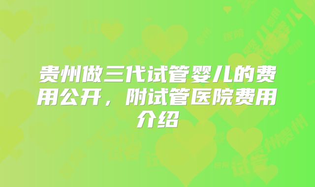 贵州做三代试管婴儿的费用公开，附试管医院费用介绍