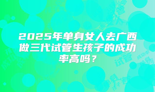 2025年单身女人去广西做三代试管生孩子的成功率高吗?