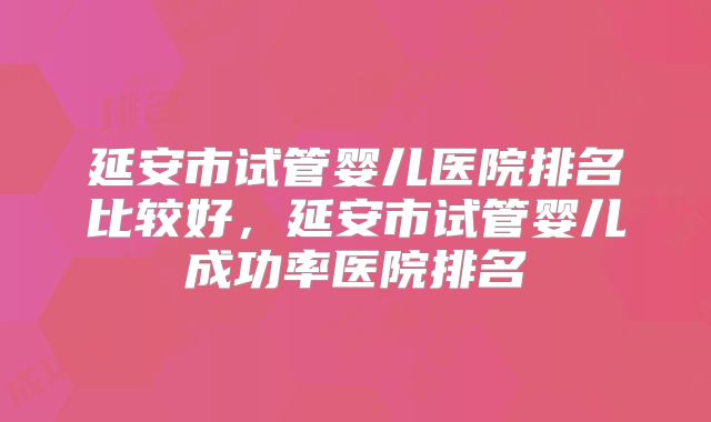 延安市试管婴儿医院排名比较好，延安市试管婴儿成功率医院排名