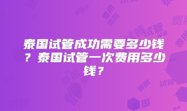 泰国试管成功需要多少钱？泰国试管一次费用多少钱？