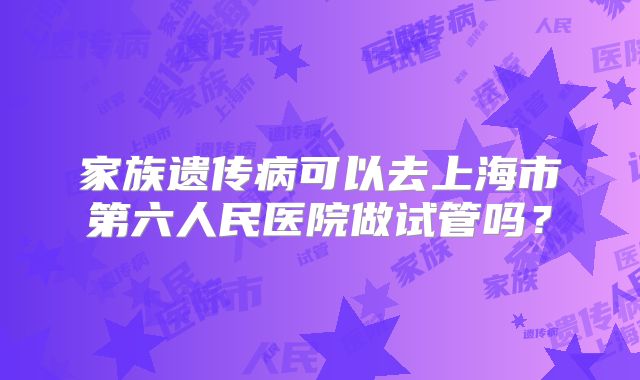 家族遗传病可以去上海市第六人民医院做试管吗？