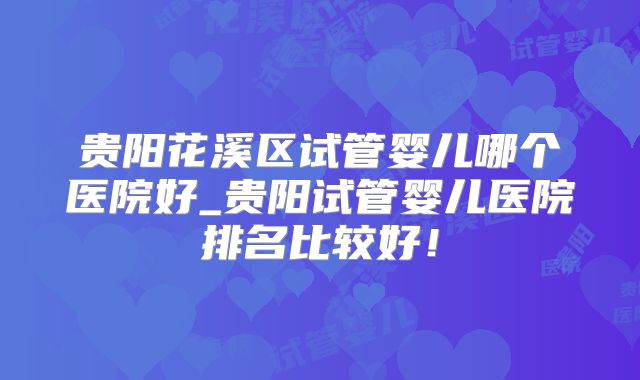 贵阳花溪区试管婴儿哪个医院好_贵阳试管婴儿医院排名比较好！