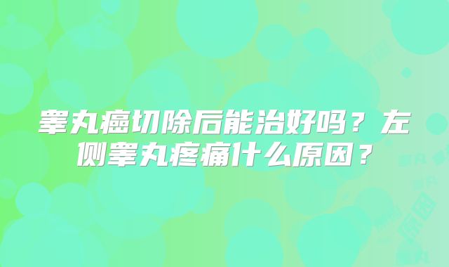 睾丸癌切除后能治好吗？左侧睾丸疼痛什么原因？