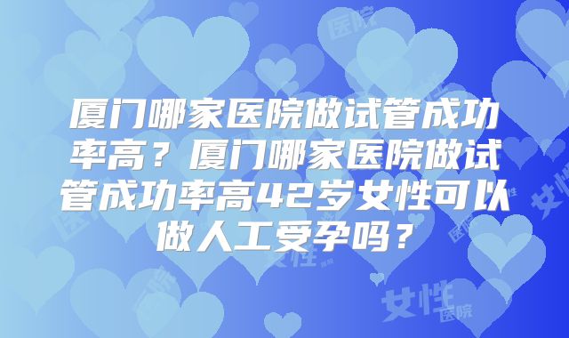 厦门哪家医院做试管成功率高？厦门哪家医院做试管成功率高42岁女性可以做人工受孕吗？