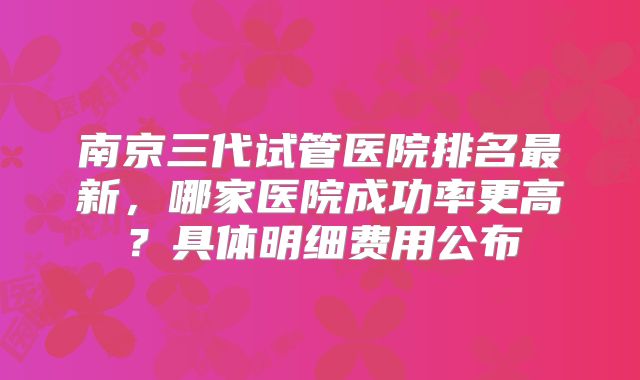 南京三代试管医院排名最新，哪家医院成功率更高？具体明细费用公布