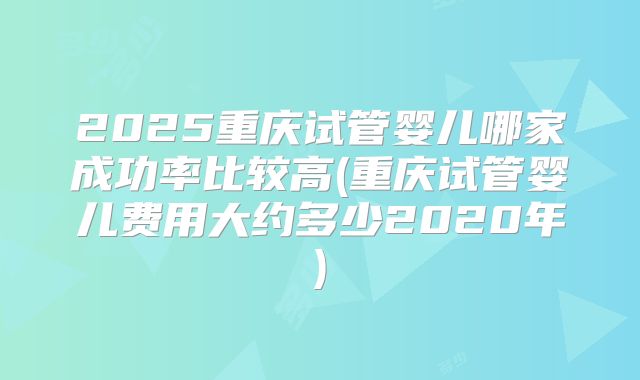 2025重庆试管婴儿哪家成功率比较高(重庆试管婴儿费用大约多少2020年)