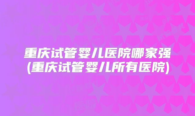重庆试管婴儿医院哪家强(重庆试管婴儿所有医院)