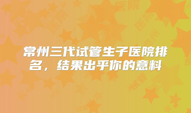 常州三代试管生子医院排名,结果出乎你的意料