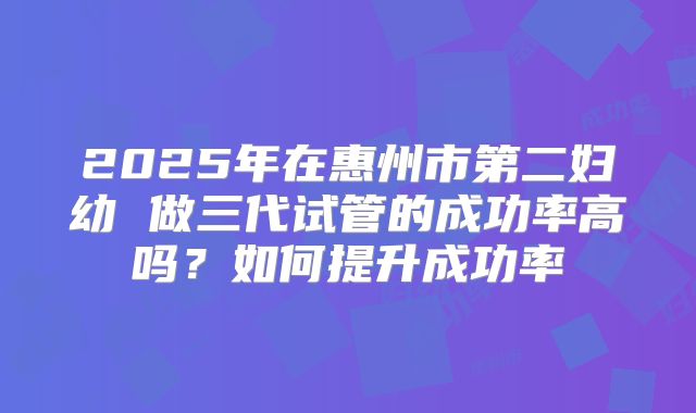 2025年在惠州市第二妇幼 做三代试管的成功率高吗?如何提升成功率