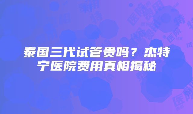泰国三代试管贵吗?杰特宁医院费用真相揭秘