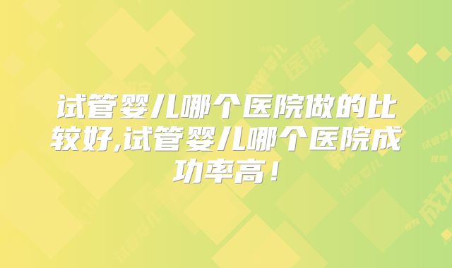 试管婴儿哪个医院做的比较好,试管婴儿哪个医院成功率高！