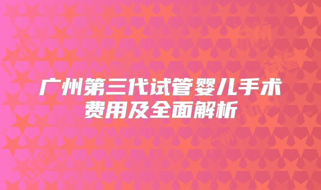 广州第三代试管婴儿手术费用及全面解析