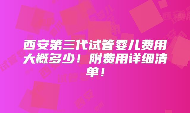 西安第三代试管婴儿费用大概多少！附费用详细清单！
