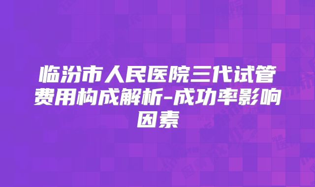 临汾市人民医院三代试管费用构成解析-成功率影响因素