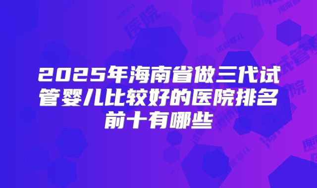 2025年海南省做三代试管婴儿比较好的医院排名前十有哪些