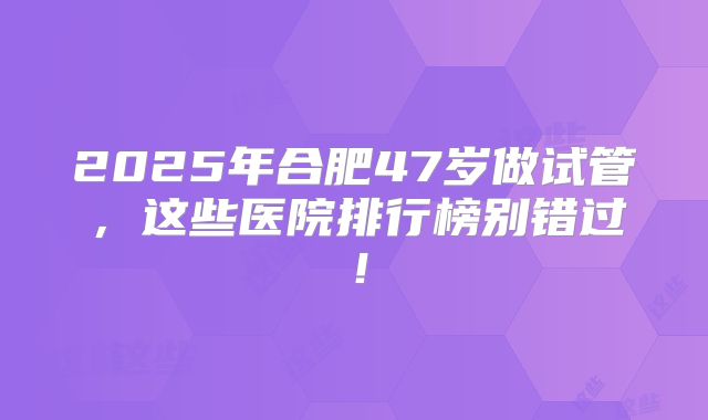 2025年合肥47岁做试管，这些医院排行榜别错过！