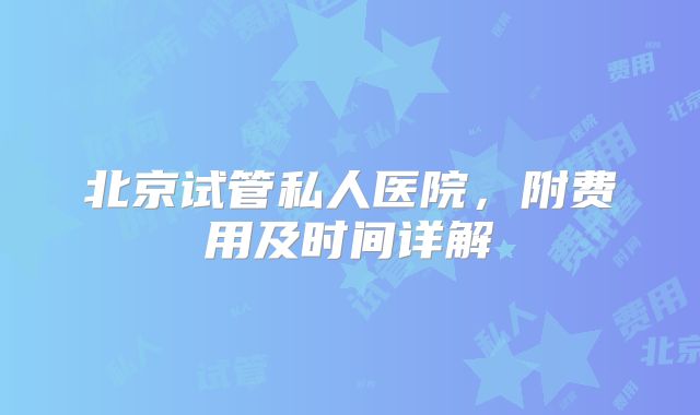 北京试管私人医院，附费用及时间详解