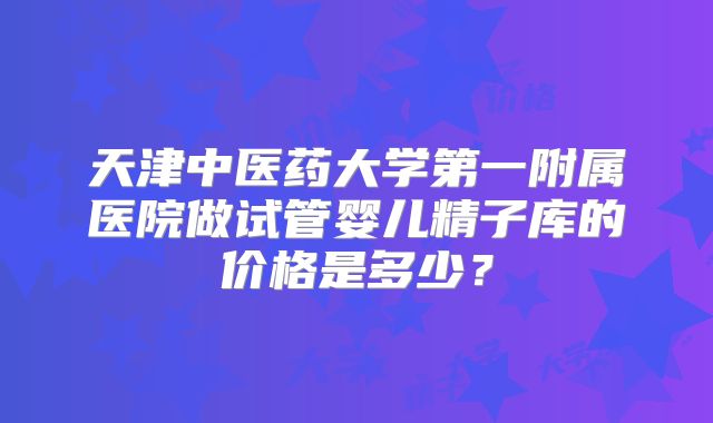 天津中医药大学第一附属医院做试管婴儿精子库的价格是多少？