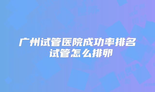 广州试管医院成功率排名 试管怎么排卵