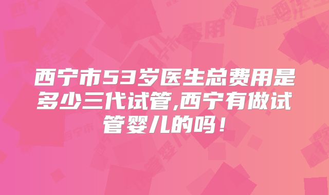 西宁市53岁医生总费用是多少三代试管,西宁有做试管婴儿的吗！