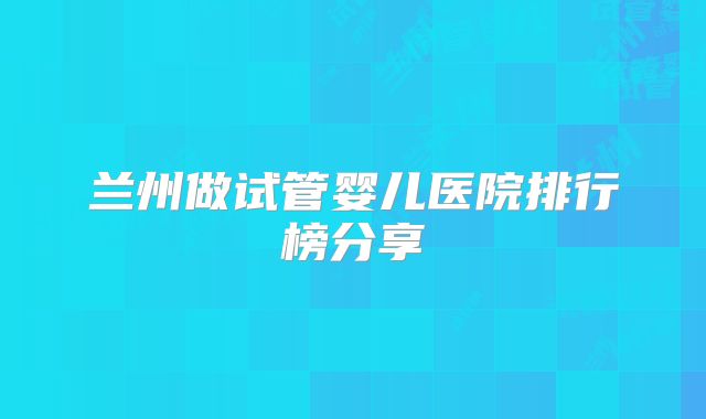 兰州做试管婴儿医院排行榜分享