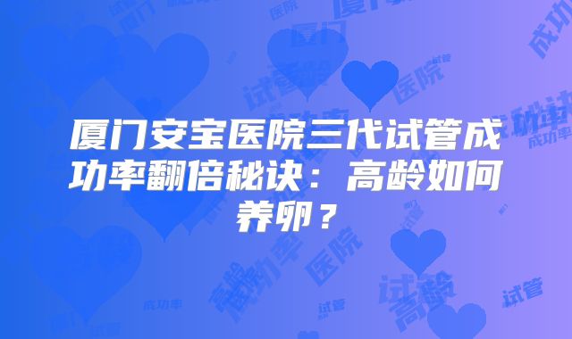 厦门安宝医院三代试管成功率翻倍秘诀：高龄如何养卵？