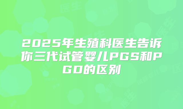 2025年生殖科医生告诉你三代试管婴儿PGS和PGD的区别