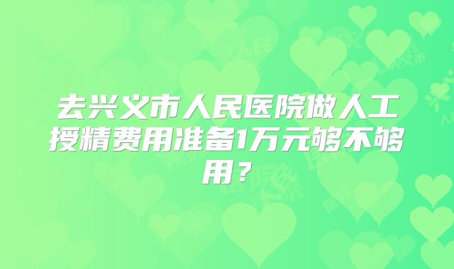 去兴义市人民医院做人工授精费用准备1万元够不够用？
