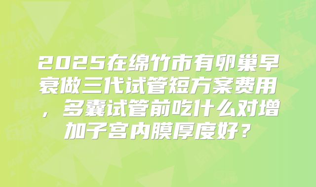 2025在绵竹市有卵巢早衰做三代试管短方案费用,多囊试管前吃什么对增加子宫内膜厚度好?