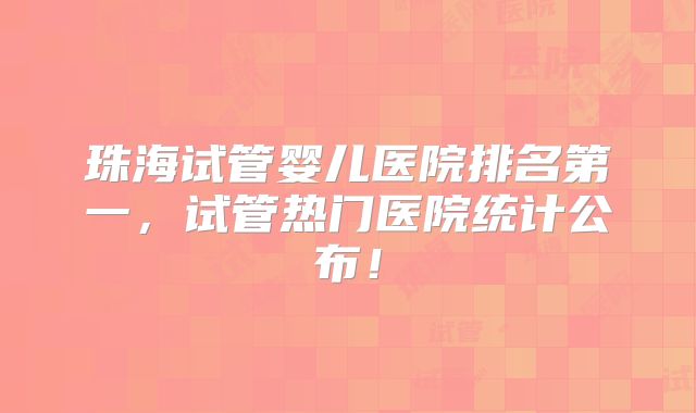 珠海试管婴儿医院排名第一，试管热门医院统计公布！