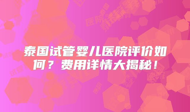 泰国试管婴儿医院评价如何？费用详情大揭秘！