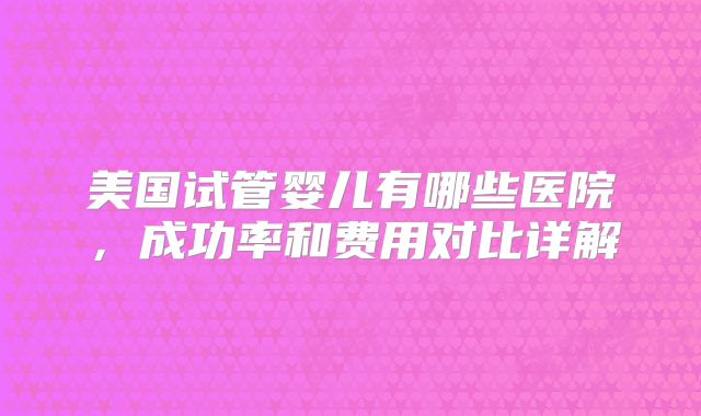 美国试管婴儿有哪些医院，成功率和费用对比详解