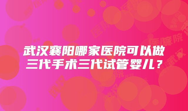 武汉襄阳哪家医院可以做三代手术三代试管婴儿？