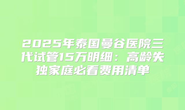 2025年泰国曼谷医院三代试管15万明细：高龄失独家庭必看费用清单