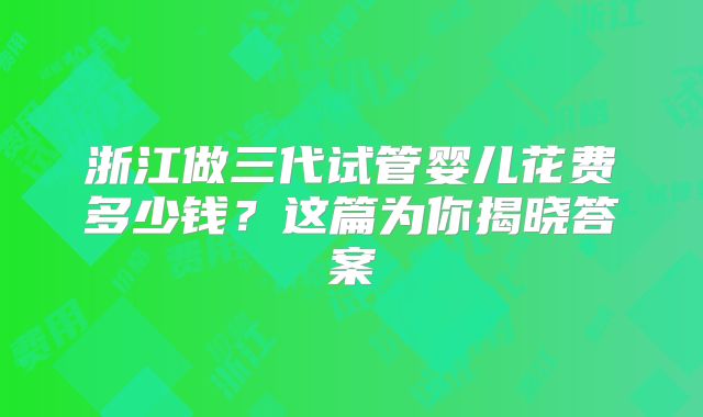 浙江做三代试管婴儿花费多少钱？这篇为你揭晓答案