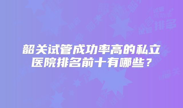韶关试管成功率高的私立医院排名前十有哪些？